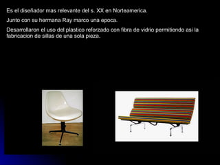 Es el diseñador mas relevante del s. XX en Norteamerica. Junto con su hermana Ray marco una epoca. Desarrollaron el uso del plastico reforzado con fibra de vidrio permitiendo asi la fabricacion de sillas de una sola pieza. 