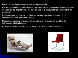 De su padre adquiere conocimientos en ebanisteria. Basandose en el mueble tradicional sueco desarrolla un estilo con formas y curvas que derivan de bastidores de madera de una sola pieza, ineditos en el diseño del mobiliario. Es cientifico en la creacion de sillas, se basa en el estudio acabado de los diferentes ambitos en que se emplea. Despues se dedica a proyectos de arquitectura y creacion de muebles de estructura metalica tubular. Expone en diversas ferias, donde alcanza el reconocimiento mundial. 