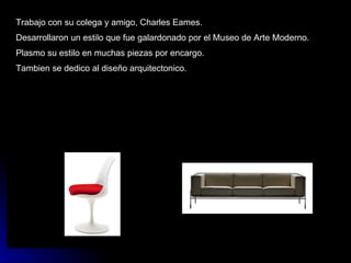 Trabajo con su colega y amigo, Charles Eames. Desarrollaron un estilo que fue galardonado por el Museo de Arte Moderno. Plasmo su estilo en muchas piezas por encargo. Tambien se dedico al diseño arquitectonico. 