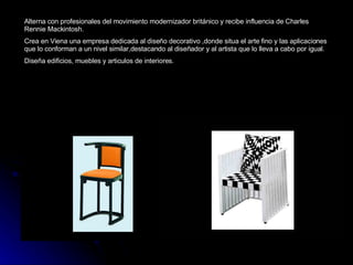 Alterna con profesionales del movimiento modernizador británico y recibe influencia de Charles Rennie Mackintosh. Crea en Viena una empresa dedicada al diseño decorativo ,donde situa el arte fino y las aplicaciones que lo conforman a un nivel similar,destacando al diseñador y al artista que lo lleva a cabo por igual. Diseña edificios, muebles y articulos de interiores.  