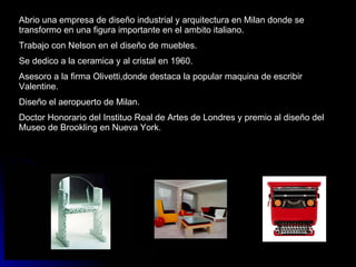 Abrio una empresa de diseño industrial y arquitectura en Milan donde se transformo en una figura importante en el ambito italiano. Trabajo con Nelson en el diseño de muebles. Se dedico a la ceramica y al cristal en 1960. Asesoro a la firma Olivetti,donde destaca la popular maquina de escribir Valentine. Diseño el aeropuerto de Milan. Doctor Honorario del Instituo Real de Artes de Londres y premio al diseño del Museo de Brookling en Nueva York. 
