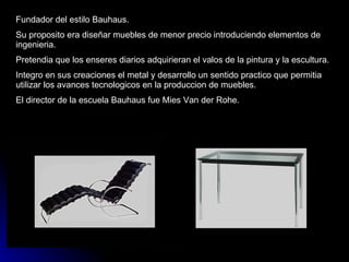 Fundador del estilo Bauhaus. Su proposito era diseñar muebles de menor precio introduciendo elementos de ingenieria. Pretendia que los enseres diarios adquirieran el valos de la pintura y la escultura. Integro en sus creaciones el metal y desarrollo un sentido practico que permitia utilizar los avances tecnologicos en la produccion de muebles. El director de la escuela Bauhaus fue Mies Van der Rohe.  