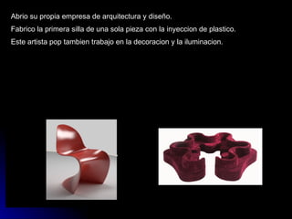 Abrio su propia empresa de arquitectura y diseño. Fabrico la primera silla de una sola pieza con la inyeccion de plastico. Este artista pop tambien trabajo en la decoracion y la iluminacion. 