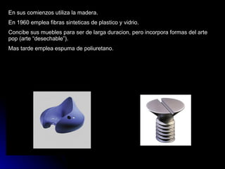 En sus comienzos utiliza la madera. En 1960 emplea fibras sinteticas de plastico y vidrio. Concibe sus muebles para ser de larga duracion, pero incorpora formas del arte pop (arte “desechable”). Mas tarde emplea espuma de poliuretano. 