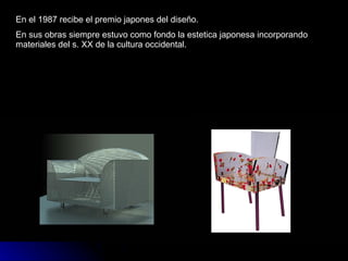 En el 1987 recibe el premio japones del diseño. En sus obras siempre estuvo como fondo la estetica japonesa incorporando materiales del s. XX de la cultura occidental. 