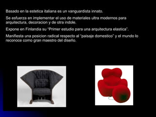 Basado en la estetica italiana es un vanguardista innato. Se esfuerza en implementar el uso de materiales ultra modernos para arquitectura, decoracion y de otra indole. Expone en Finlandia su “Primer estudio para una arquitectura elastica”. Manifiesta una posicion radical respecto al “paisaje domestico” y el mundo lo reconoce como gran maestro del diseño. 