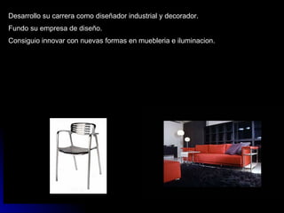 Desarrollo su carrera como diseñador industrial y decorador. Fundo su empresa de diseño. Consiguio innovar con nuevas formas en muebleria e iluminacion. 