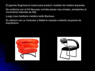 El japones Sugimara la inspira para producir muebles de madera laqueada. No conforme con el Art Nouveau concibe piezas mas simples, semejantes al movimiento holandes de Stijl. Luego crea mobiliario metalico estilo Bauhaus. Su relacion con Le Corbusier y Mallet le impulsa a diseñar proyectos de arquitectura. 
