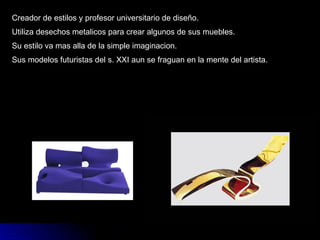 Creador de estilos y profesor universitario de diseño. Utiliza desechos metalicos para crear algunos de sus muebles. Su estilo va mas alla de la simple imaginacion. Sus modelos futuristas del s. XXI aun se fraguan en la mente del artista. 