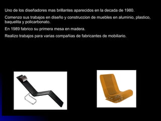 Uno de los diseñadores mas brillantes aparecidos en la decada de 1980. Comenzo sus trabajos en diseño y construccion de muebles en aluminio, plastico, baquelita y policarbonato. En 1989 fabrico su primera mesa en madera. Realizo trabajos para varias compañias de fabricantes de mobiliario. 