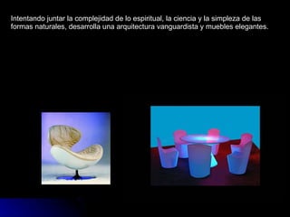 Intentando juntar la complejidad de lo espiritual, la ciencia y la simpleza de las formas naturales, desarrolla una arquitectura vanguardista y muebles elegantes. 