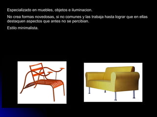 Especializado en muebles, objetos e iluminacion. No crea formas novedosas, si no comunes y las trabaja hasta lograr que en ellas destaquen aspectos que antes no se percibian. Estilo minimalista. 