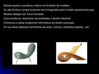 Estudio joyeria y escultura y derivo en el diseño de muebles. Su silla Embryo rompio la barrera de lo imaginable para el estilo expresionista pop. Realiza trabajos con Teruo Kurosaki. Crea esculturas, decoracion de ambientes y diseño industrial. Comienza a utilizar programas informaticos de diseño avanzado. En sus obras destacan:carrocerias de autos, aviones, sanitarios,zapatos…etc. 