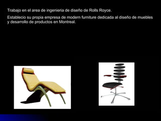 Trabajo en el area de ingenieria de diseño de Rolls Royce. Establecio su propia empresa de modern furniture dedicada al diseño de muebles y desarrollo de productos en Montreal. 