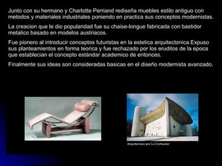 Junto con su hermano y Charlotte Perriand rediseña muebles estilo antiguo con metodos y materiales industriales poniendo en practica sus conceptos modernistas. La creacion que le dio popularidad fue su chaise-longue fabricada con bastidor metalico basado en modelos austriacos. Fue pionero al introducir conceptos futuristas en la estetica arquitectonica.Expuso sus planteamientos en forma teorica y fue rechazado por los eruditos de la epoca que establecian el concepto estándar academico de entonces. Finalmente sus ideas son consideradas basicas en el diseño modernista avanzado. 