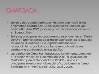 Joven y destacado diseñador  Peruano que nació en la enigmática ciudad del Cusco. Inició sus estudios en Sau Paulo – Brasil en 1992, para luego ampliar sus conocimientos en Buenos Aires. Entre sus principales reconocimientos se encuentra el “Dedal De Oro”, premio otorgado al mejor diseñador  de la escuela de diseño “Geraldine”. Ha logrado admiración y reconocimiento por la impactante sensualidad de sus diseños y la controversia en sus desfiles. Los diseños de Omar han traspasado las fronteras, como en el “Fashion Week” de Colombia del 2003, al igual que en Costa Rica y en el “Model of the World”, uno de los principales eventos mundiales del año; de la misma forma participó en el “Perú Moda” 2002, 2003 y 2004. 