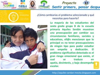 Proyecto

Sentir primero, pensar despué
¿Cómo cambiarías el problema seleccionado y qué
necesitas para hacerlo?
La mayoría de los estudiantes del
sexto grado grupo B de la escuela
primaria Aquiles Serdán muestran
una preocupación por cambiar sus
circunstancias familiares, sociales y
educativas, ell@s mencionan que lo
principal es no tener preocupaciones
de ningún tipo para poder estudiar
con empeño y dedicación. El
problema significativo detectado es el
gran riesgo emocional que existe, el
cual
se
traduce
en
apatía, desinterés, y bajo desempeño
escolar.
http://aquiles-serdan-mesita.blogspot.com

 