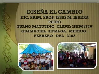 DISEÑA EL CAMBIO
 ESC. PRIM. PROF. JESUS M. IBARRA
              PEIRO
TURNO MATUTINO CLAVE: 25EP0174V
  GUAMUCHIL. SINALOA. MEXICO
       FEBRERO DEL 2102
 