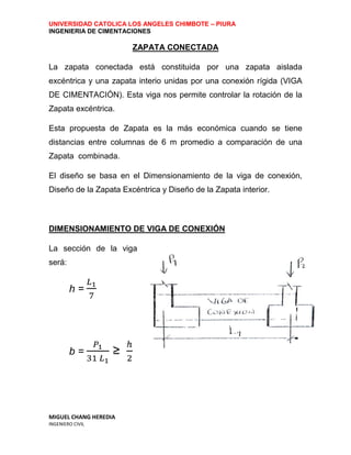 UNIVERSIDAD CATOLICA LOS ANGELES CHIMBOTE – PIURA
INGENIERIA DE CIMENTACIONES

                       ZAPATA CONECTADA

La zapata conectada está constituida por una zapata aislada
excéntrica y una zapata interio unidas por una conexión rígida (VIGA
DE CIMENTACIÓN). Esta viga nos permite controlar la rotación de la
Zapata excéntrica.

Esta propuesta de Zapata es la más económica cuando se tiene
distancias entre columnas de 6 m promedio a comparación de una
Zapata combinada.

El diseño se basa en el Dimensionamiento de la viga de conexión,
Diseño de la Zapata Excéntrica y Diseño de la Zapata interior.



DIMENSIONAMIENTO DE VIGA DE CONEXIÓN

La sección de la viga
será:


        h=




        b=         ≥




MIGUEL CHANG HEREDIA
INGENIERO CIVIL
 