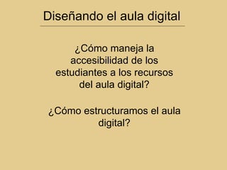 Diseñando el aula digital ¿Cómo estructuramos el aula digital? ¿Cómo maneja la accesibilidad de los estudiantes a los recursos del aula digital? 