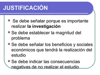 JUSTIFICACIÓN
  Se

debe señalar porque es importante
realizar la investigación 
 Se debe establecer la magnitud del
problema
 Se debe señalar los beneficios y sociales
económicos que tendrá la realización del
estudio
 Se debe indicar las consecuencias
negativas de no realizar el estudio

 