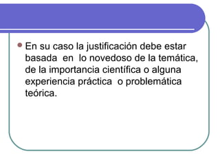  En

su caso la justificación debe estar
basada en lo novedoso de la temática,
de la importancia científica o alguna
experiencia práctica o problemática
teórica.

 