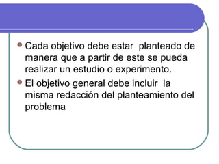  Cada

objetivo debe estar planteado de
manera que a partir de este se pueda
realizar un estudio o experimento.
 El objetivo general debe incluir la
misma redacción del planteamiento del
problema

 
