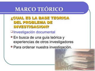 MARCO TEÓRICO
¿CUAL ES LA BASE TEORICA
DEL PROBLEMA DE
INVESTIGACION?
 Investigación documental
En busca de una guía teórica y
experiencias de otros investigadores
Para ordenar nuestra investigación.

 