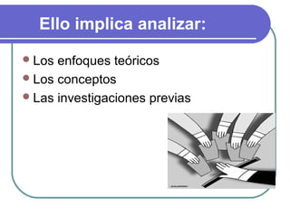 Ello implica analizar:
 Los

enfoques teóricos
 Los conceptos
 Las investigaciones previas

 