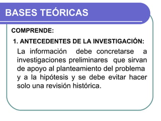 BASES TEÓRICAS
COMPRENDE:
1. ANTECEDENTES DE LA INVESTIGACIÓN:

La información debe concretarse a
investigaciones preliminares que sirvan
de apoyo al planteamiento del problema
y a la hipótesis y se debe evitar hacer
solo una revisión histórica.

 