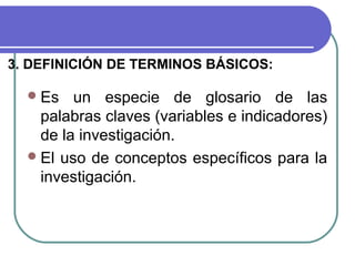 3. DEFINICIÓN DE TERMINOS BÁSICOS:
 Es

un especie de glosario de las
palabras claves (variables e indicadores)
de la investigación.
 El uso de conceptos específicos para la
investigación.

 