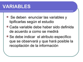 VARIABLES
Se deben enunciar las variables y
tipificarlas según el estudio
 Cada variable debe haber sido definida
de acuerdo a como se medirá
 Se debe indicar el atributo específico
que se observará y que hará posible la
recopilación de la información


 