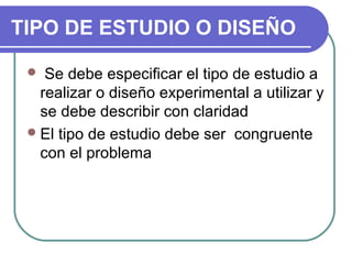 TIPO DE ESTUDIO O DISEÑO
Se debe especificar el tipo de estudio a
realizar o diseño experimental a utilizar y
se debe describir con claridad
 El tipo de estudio debe ser congruente
con el problema


 