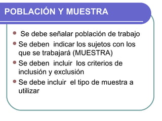 POBLACIÓN Y MUESTRA
Se debe señalar población de trabajo
 Se deben indicar los sujetos con los
que se trabajará (MUESTRA)
 Se deben incluir los criterios de
inclusión y exclusión
 Se debe incluir el tipo de muestra a
utilizar


 