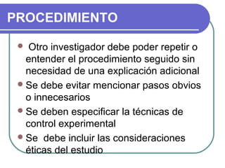 PROCEDIMIENTO
Otro investigador debe poder repetir o
entender el procedimiento seguido sin
necesidad de una explicación adicional
 Se debe evitar mencionar pasos obvios
o innecesarios
 Se deben especificar la técnicas de
control experimental
 Se debe incluir las consideraciones
éticas del estudio


 