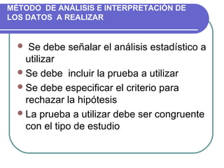 MÉTODO DE ANÁLISIS E INTERPRETACIÓN DE
LOS DATOS A REALIZAR

  Se debe señalar el análisis estadístico a 

utilizar
 Se debe  incluir la prueba a utilizar
 Se debe especificar el criterio para 
rechazar la hipótesis
 La prueba a utilizar debe ser congruente 
con el tipo de estudio

 
