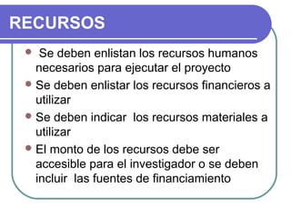 RECURSOS
Se deben enlistan los recursos humanos 
necesarios para ejecutar el proyecto
 Se deben enlistar los recursos financieros a 
utilizar
 Se deben indicar  los recursos materiales a 
utilizar
 El monto de los recursos debe ser 
accesible para el investigador o se deben 
incluir  las fuentes de financiamiento


 