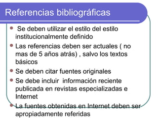 Referencias bibliográficas
Se deben utilizar el estilo del estilo 
institucionalmente definido
 Las referencias deben ser actuales ( no 
mas de 5 años atrás) , salvo los textos 
básicos
 Se deben citar fuentes originales
 Se debe incluir  información reciente 
publicada en revistas especializadas e 
Internet
 La fuentes obtenidas en Internet deben ser  
apropiadamente referidas


 