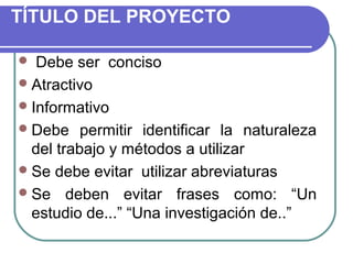 TÍTULO DEL PROYECTO
Debe ser conciso
 Atractivo
 Informativo
 Debe permitir identificar la naturaleza
del trabajo y métodos a utilizar
 Se debe evitar utilizar abreviaturas
 Se deben evitar frases como: “Un
estudio de...” “Una investigación de..”


 
