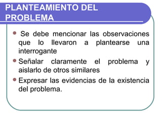 PLANTEAMIENTO DEL
PROBLEMA
Se debe mencionar las observaciones
que lo llevaron a plantearse una
interrogante
 Señalar claramente el problema y
aislarlo de otros similares
 Expresar las evidencias de la existencia
del problema.


 
