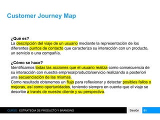 Customer Journey Map
CURSO: ESTRATEGIA DE PRODUCTO Y BRANDING Sesión 01
¿Qué es?
La descripción del viaje de un usuario mediante la representación de los
diferentes puntos de contacto que caracteriza su interacción con un producto,
un servicio o una compañía.
¿Cómo se hace?
Identificamos todas las acciones que el usuario realiza como consecuencia de
su interacción con nuestra empresa/producto/servicio realizando a posteriori
una secuenciación de las mismas.
Como resultado obtenemos un flujo para reflexionar y detectar posibles fallos o
mejoras, así como oportunidades, teniendo siempre en cuenta que el viaje se
describe a través de nuestro cliente y su perspectiva.
 