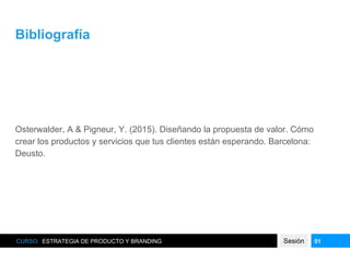 Bibliografía
Osterwalder, A & Pigneur, Y. (2015). Diseñando la propuesta de valor. Cómo
crear los productos y servicios que tus clientes están esperando. Barcelona:
Deusto.
CURSO: ESTRATEGIA DE PRODUCTO Y BRANDING Sesión 01
 