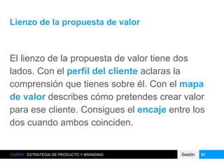 Lienzo de la propuesta de valor
El lienzo de la propuesta de valor tiene dos
lados. Con el perfil del cliente aclaras la
comprensión que tienes sobre él. Con el mapa
de valor describes cómo pretendes crear valor
para ese cliente. Consigues el encaje entre los
dos cuando ambos coinciden.
CURSO: ESTRATEGIA DE PRODUCTO Y BRANDING Sesión 01
 