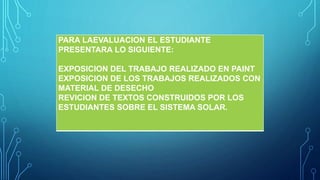 1. EALUACIÓN Y PRODUCTOS ASOCIADOS
PARA LAEVALUACION EL ESTUDIANTE
PRESENTARA LO SIGUIENTE:
EXPOSICION DEL TRABAJO REALIZADO EN PAINT
EXPOSICION DE LOS TRABAJOS REALIZADOS CON
MATERIAL DE DESECHO
REVICION DE TEXTOS CONSTRUIDOS POR LOS
ESTUDIANTES SOBRE EL SISTEMA SOLAR.
 