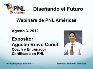 Diseñando el Futuro

        Webinars de PNL Américas

    Agosto 3- 2012

    Expositor:
    Agustín Bravo Curiel
    Coach y Entrenador
    Certificado en PNL

www.pnlaplicada.com.mx            facebook.com/PNLAmericas
 