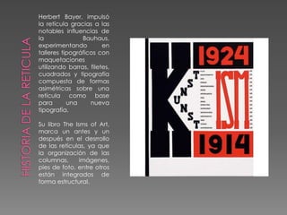 Herbert Bayer, impulsó la retícula gracias a las notables influencias de la Bauhaus, experimentando en talleres tipográficos con maquetaciones  utilizando barras, filetes, cuadrados y tipografía compuesta de formas asimétricas sobre una retícula como base para una nueva tipografía. Su libro TheIsms of Art, marca un antes y un después en el desrrollo de las retículas, ya que la organización de las columnas, imágenes, pies de foto, entre otros están integrados de forma estructural. HISTORIA DE LA RETICULA