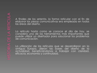 HISTORIA DE LA RETICULAA finales de los setenta, la forma reticular con el fin de elaborar las piezas comunicativas era empleada en todas las áreas del diseño.La retícula hasta como se conoce el día de hoy, se considera una de las herramientas más importantes que puede utilizar un diseñador para solucionar los problemas de comunicación.La utilización de las retículas que se desarrollaron en la antigua Europa, dieron las bases del diseño de la actualidad, beneficiándonos a trabajar con claridad, eficacia, economía y continuidad. 