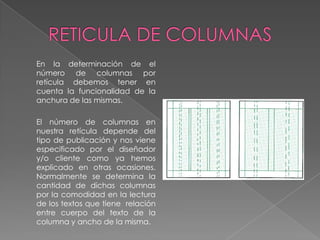 RETICULA DE COLUMNAS	En la determinación de el número de columnas por retícula debemos tener en cuenta la funcionalidad de la anchura de las mismas.	El número de columnas en nuestra retícula depende del tipo de publicación y nos viene especificado por el diseñador y/o cliente como ya hemos explicado en otras ocasiones. Normalmente se determina la cantidad de dichas columnas por la comodidad en la lectura de los textos que tiene  relación entre cuerpo del texto de la columna y ancho de la misma.