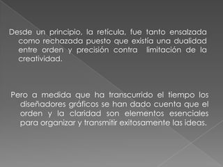 Desde un principio, la retícula, fue tanto ensalzada como rechazada puesto que existía una dualidad entre orden y precisión contra  limitación de la creatividad.Pero a medida que ha transcurrido el tiempo los diseñadores gráficos se han dado cuenta que el orden y la claridad son elementos esenciales para organizar y transmitir exitosamente las ideas.