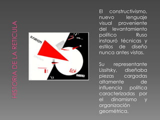El constructivismo, nuevo lenguaje visual proveniente del levantamiento político Ruso instauró técnicas y estilos de diseño nunca antes vistas.Su representante Lissitsky, diseñaba piezas cargadas altamente de influencia política caracterizadas por el dinamismo y organización geométrica.HISTORIA DE LA RETICULA